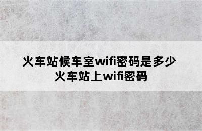 火车站候车室wifi密码是多少 火车站上wifi密码